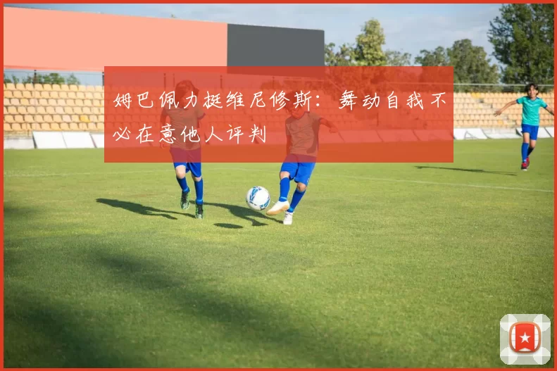 姆巴佩力挺维尼修斯：舞动自我不必在意他人评判