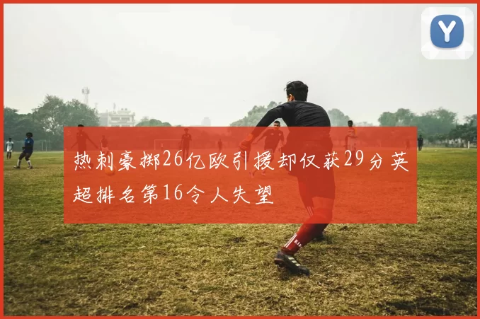 热刺豪掷26亿欧引援却仅获29分英超排名第16令人失望