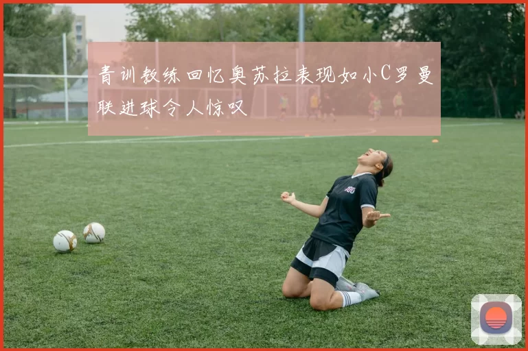 青训教练回忆奥苏拉表现如小C罗曼联进球令人惊叹
