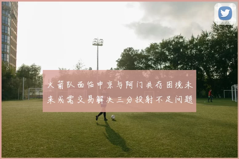 火箭队面临申京与阿门共存困境未来或需交易解决三分投射不足问题