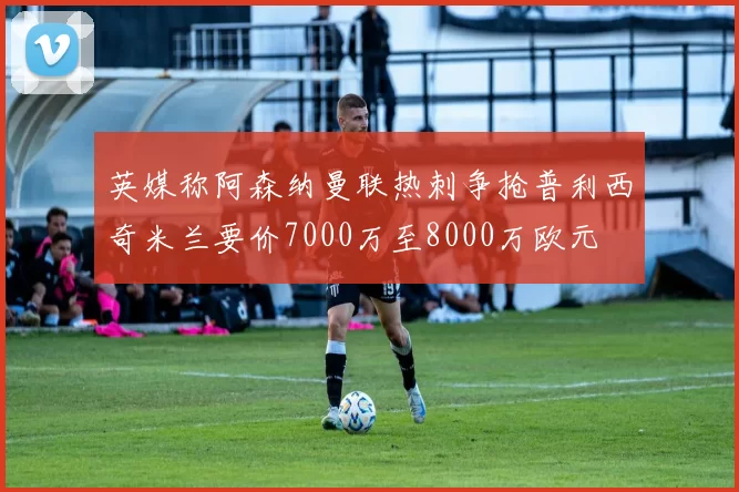 英媒称阿森纳曼联热刺争抢普利西奇米兰要价7000万至8000万欧元