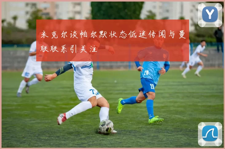 米克尔谈帕尔默状态低迷传闻与曼联联系引关注