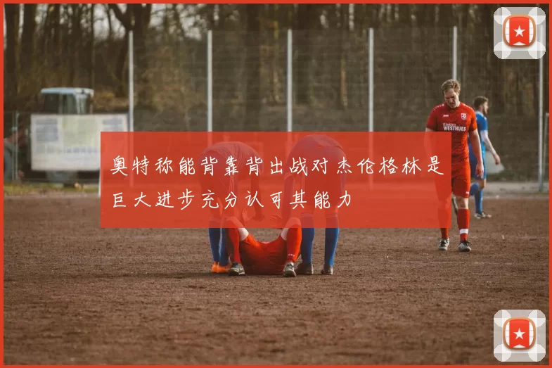 奥特称能背靠背出战对杰伦格林是巨大进步充分认可其能力
