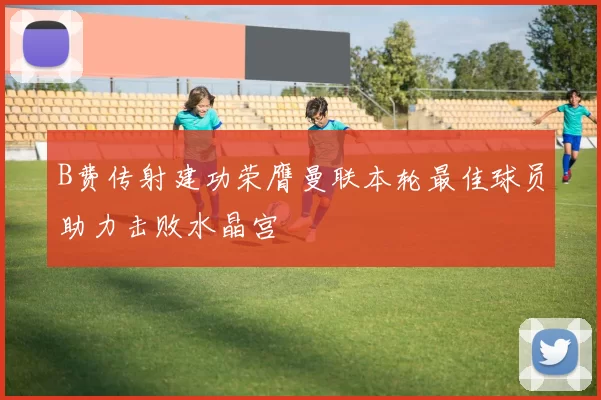 B费传射建功荣膺曼联本轮最佳球员助力击败水晶宫
