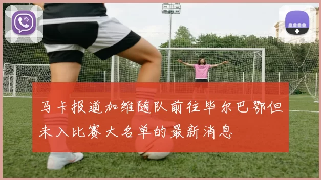马卡报道加维随队前往毕尔巴鄂但未入比赛大名单的最新消息
