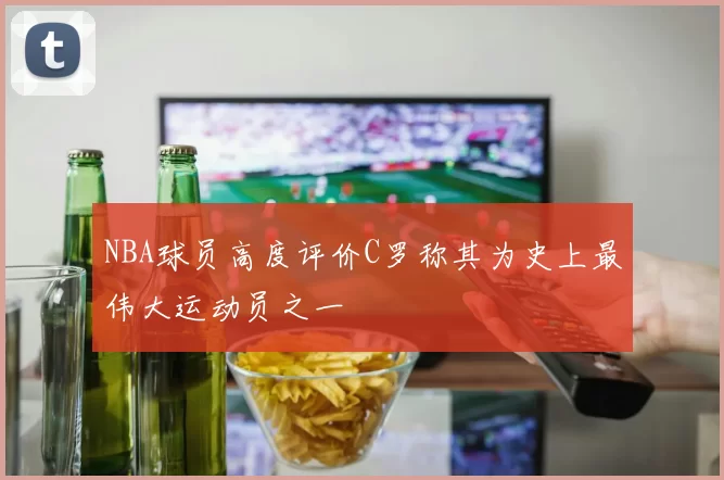 NBA球员高度评价C罗称其为史上最伟大运动员之一