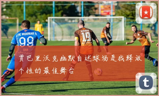贾巴里沃克幽默自述球场是我释放个性的最佳舞台