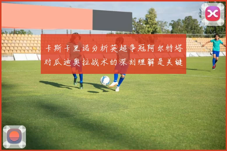 卡斯卡里诺分析英超争冠阿尔特塔对瓜迪奥拉战术的深刻理解是关键