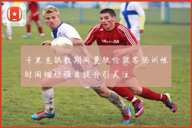 卡里克执教期间曼联伦敦客场训练时间缩短强度提升引关注