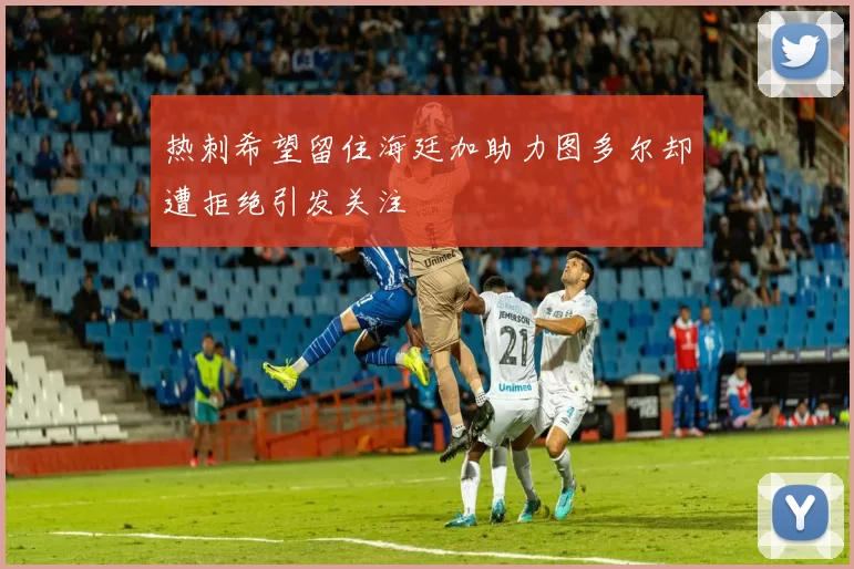 热刺希望留住海廷加助力图多尔却遭拒绝引发关注