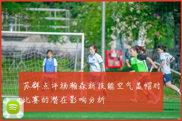 苏群点评杨瀚森新技能空气盖帽对比赛的潜在影响分析