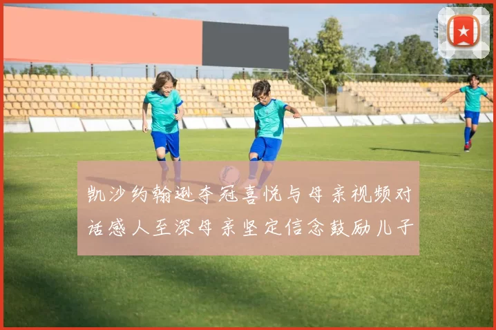 凯沙约翰逊夺冠喜悦与母亲视频对话感人至深母亲坚定信念鼓励儿子追梦